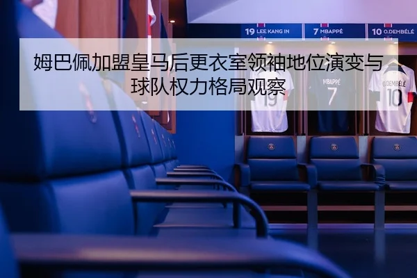 姆巴佩加盟皇马后更衣室领袖地位演变与球队权力格局观察