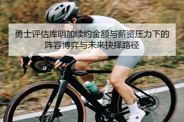 勇士评估库明加续约金额与薪资压力下的阵容博弈与未来抉择路径