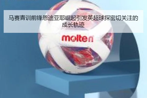 马赛青训前锋恩迪亚耶崛起引发英超球探密切关注的成长轨迹