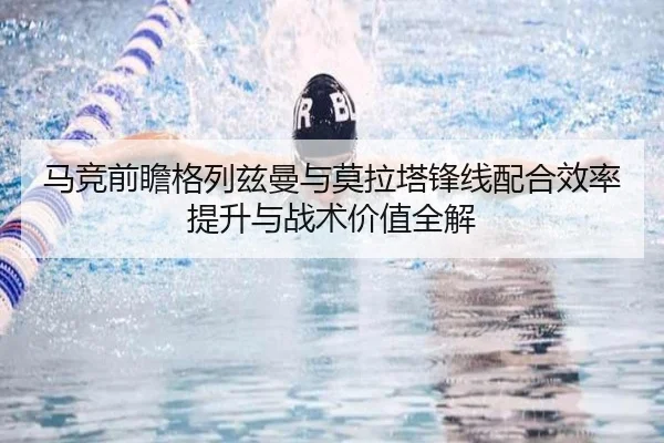 马竞前瞻格列兹曼与莫拉塔锋线配合效率提升与战术价值全解