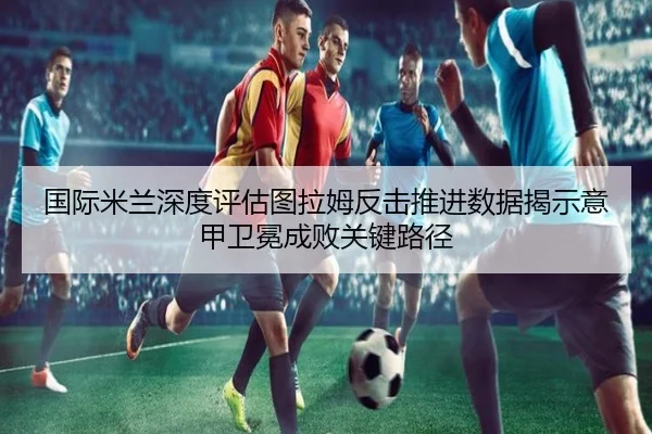 国际米兰深度评估图拉姆反击推进数据揭示意甲卫冕成败关键路径