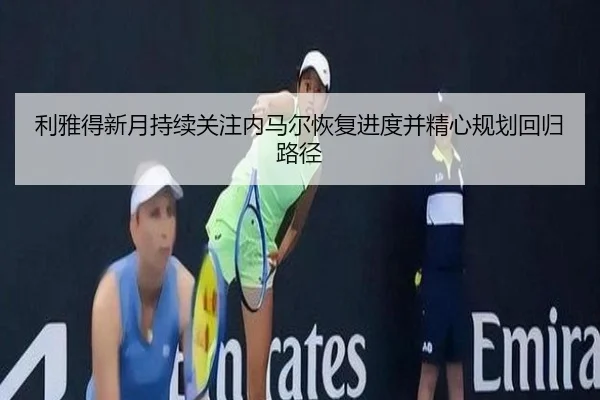 利雅得新月持续关注内马尔恢复进度并精心规划回归路径